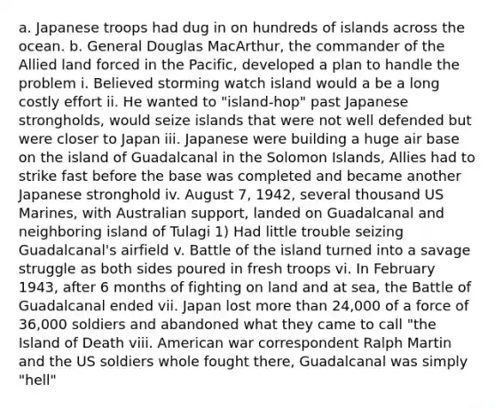 a. Japanese troops had dug in on hundreds of islands across the ocean. b. General Douglas MacArthur, the commander of the Allied land forced in the Pacific, developed a plan to handle the problem i. Believed storming watch island would a be a long costly effort ii. He wanted to "island-hop" past Japanese strongholds, would seize islands that were not well defended but were closer to Japan iii. Japanese were building a huge air base on the island of Guadalcanal in the Solomon Islands, Allies had to strike fast before the base was completed and became another Japanese stronghold iv. August 7, 1942, several thousand US Marines, with Australian support, landed on Guadalcanal and neighboring island of Tulagi 1) Had little trouble seizing Guadalcanal's airfield v. Battle of the island turned into a savage struggle as both sides poured in fresh troops vi. In February 1943, after 6 months of fighting on land and at sea, the Battle of Guadalcanal ended vii. Japan lost <a href='https://www.questionai.com/knowledge/keWHlEPx42-more-than' class='anchor-knowledge'>more than</a> 24,000 of a force of 36,000 soldiers and abandoned what they came to call "the Island of Death viii. American war correspondent Ralph Martin and the US soldiers whole fought there, Guadalcanal was simply "hell"