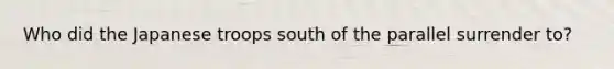 Who did the Japanese troops south of the parallel surrender to?