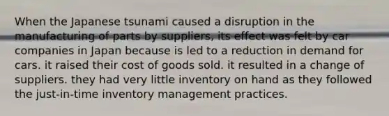 When the Japanese tsunami caused a disruption in the manufacturing of parts by suppliers, its effect was felt by car companies in Japan because is led to a reduction in demand for cars. it raised their cost of goods sold. it resulted in a change of suppliers. they had very little inventory on hand as they followed the just-in-time inventory management practices.