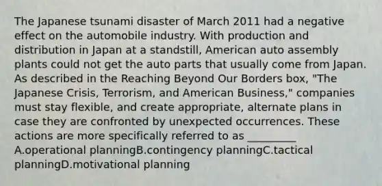 The Japanese tsunami disaster of March 2011 had a negative effect on the automobile industry. With production and distribution in Japan at a standstill, American auto assembly plants could not get the auto parts that usually come from Japan. As described in the Reaching Beyond Our Borders box, "The Japanese Crisis, Terrorism, and American Business," companies must stay flexible, and create appropriate, alternate plans in case they are confronted by unexpected occurrences. These actions are more specifically referred to as _________ A.operational planningB.contingency planningC.tactical planningD.motivational planning