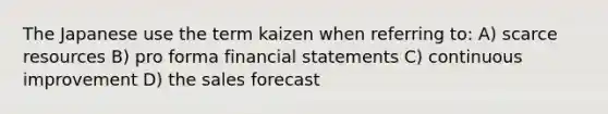 The Japanese use the term kaizen when referring to: A) scarce resources B) pro forma financial statements C) continuous improvement D) the sales forecast