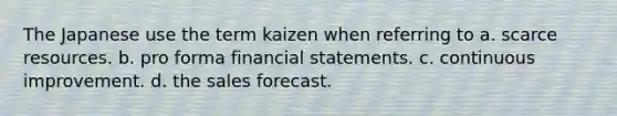 The Japanese use the term kaizen when referring to a. scarce resources. b. pro forma <a href='https://www.questionai.com/knowledge/kFBJaQCz4b-financial-statements' class='anchor-knowledge'>financial statements</a>. c. continuous improvement. d. the sales forecast.