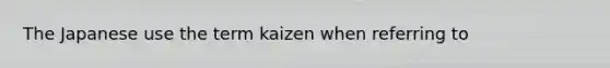 The Japanese use the term kaizen when referring to