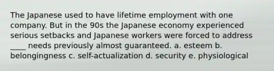 The Japanese used to have lifetime employment with one company. But in the 90s the Japanese economy experienced serious setbacks and Japanese workers were forced to address ____ needs previously almost guaranteed. a. esteem b. belongingness c. self-actualization d. security e. physiological