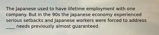 The Japanese used to have lifetime employment with one company. But in the 90s the Japanese economy experienced serious setbacks and Japanese workers were forced to address ____ needs previously almost guaranteed.