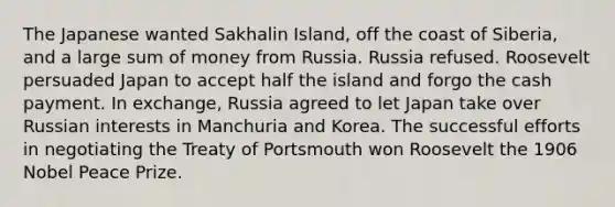 The Japanese wanted Sakhalin Island, off the coast of Siberia, and a large sum of money from Russia. Russia refused. Roosevelt persuaded Japan to accept half the island and forgo the cash payment. In exchange, Russia agreed to let Japan take over Russian interests in Manchuria and Korea. The successful efforts in negotiating the Treaty of Portsmouth won Roosevelt the 1906 Nobel Peace Prize.