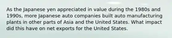 As the Japanese yen appreciated in value during the 1980s and 1990s, more Japanese auto companies built auto manufacturing plants in other parts of Asia and the United States. What impact did this have on net exports for the United States.