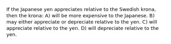 If the Japanese yen appreciates relative to the Swedish krona, then the krona: A) will be more expensive to the Japanese. B) may either appreciate or depreciate relative to the yen. C) will appreciate relative to the yen. D) will depreciate relative to the yen.