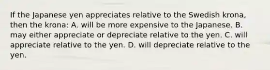 If the Japanese yen appreciates relative to the Swedish krona, then the krona: A. will be more expensive to the Japanese. B. may either appreciate or depreciate relative to the yen. C. will appreciate relative to the yen. D. will depreciate relative to the yen.