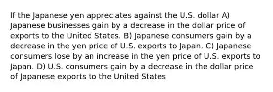 If the Japanese yen appreciates against the U.S. dollar A) Japanese businesses gain by a decrease in the dollar price of exports to the United States. B) Japanese consumers gain by a decrease in the yen price of U.S. exports to Japan. C) Japanese consumers lose by an increase in the yen price of U.S. exports to Japan. D) U.S. consumers gain by a decrease in the dollar price of Japanese exports to the United States