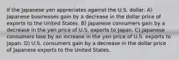 If the Japanese yen appreciates against the U.S. dollar: A) Japanese businesses gain by a decrease in the dollar price of exports to the United States. B) Japanese consumers gain by a decrease in the yen price of U.S. exports to Japan. C) Japanese consumers lose by an increase in the yen price of U.S. exports to Japan. D) U.S. consumers gain by a decrease in the dollar price of Japanese exports to the United States.