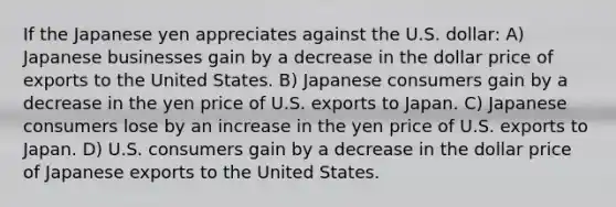 If the Japanese yen appreciates against the U.S. dollar: A) Japanese businesses gain by a decrease in the dollar price of exports to the United States. B) Japanese consumers gain by a decrease in the yen price of U.S. exports to Japan. C) Japanese consumers lose by an increase in the yen price of U.S. exports to Japan. D) U.S. consumers gain by a decrease in the dollar price of Japanese exports to the United States.