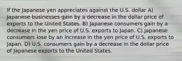 If the Japanese yen appreciates against the U.S. dollar A) Japanese businesses gain by a decrease in the dollar price of exports to the United States. B) Japanese consumers gain by a decrease in the yen price of U.S. exports to Japan. C) Japanese consumers lose by an increase in the yen price of U.S. exports to Japan. D) U.S. consumers gain by a decrease in the dollar price of Japanese exports to the United States.