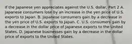 If the Japanese yen appreciates against the U.S.​ dollar, Part 2 A. Japanese consumers lose by an increase in the yen price of U.S. exports to Japan. B. Japanese consumers gain by a decrease in the yen price of U.S. exports to Japan. C. U.S. consumers gain by a decrease in the dollar price of Japanese exports to the United States. D. Japanese businesses gain by a decrease in the dollar price of exports to the United States.