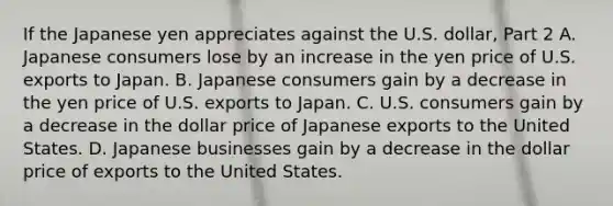 If the Japanese yen appreciates against the U.S.​ dollar, Part 2 A. Japanese consumers lose by an increase in the yen price of U.S. exports to Japan. B. Japanese consumers gain by a decrease in the yen price of U.S. exports to Japan. C. U.S. consumers gain by a decrease in the dollar price of Japanese exports to the United States. D. Japanese businesses gain by a decrease in the dollar price of exports to the United States.