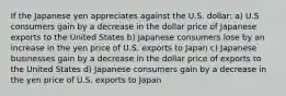 If the Japanese yen appreciates against the U.S. dollar: a) U.S consumers gain by a decrease in the dollar price of Japanese exports to the United States b) Japanese consumers lose by an increase in the yen price of U.S. exports to Japan c) Japanese businesses gain by a decrease in the dollar price of exports to the United States d) Japanese consumers gain by a decrease in the yen price of U.S. exports to Japan