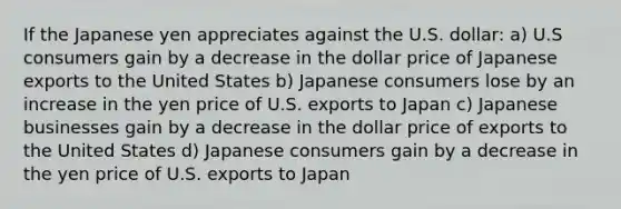 If the Japanese yen appreciates against the U.S. dollar: a) U.S consumers gain by a decrease in the dollar price of Japanese exports to the United States b) Japanese consumers lose by an increase in the yen price of U.S. exports to Japan c) Japanese businesses gain by a decrease in the dollar price of exports to the United States d) Japanese consumers gain by a decrease in the yen price of U.S. exports to Japan