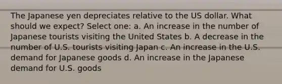 The Japanese yen depreciates relative to the US dollar. What should we expect? Select one: a. An increase in the number of Japanese tourists visiting the United States b. A decrease in the number of U.S. tourists visiting Japan c. An increase in the U.S. demand for Japanese goods d. An increase in the Japanese demand for U.S. goods