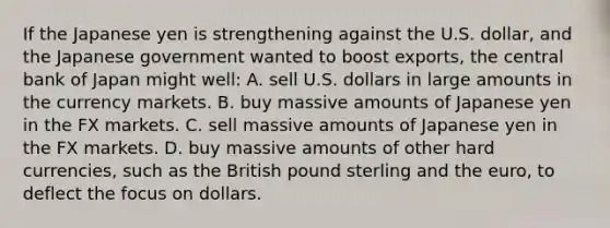 If the Japanese yen is strengthening against the U.S. dollar, and the Japanese government wanted to boost exports, the central bank of Japan might well: A. sell U.S. dollars in large amounts in the currency markets. B. buy massive amounts of Japanese yen in the FX markets. C. sell massive amounts of Japanese yen in the FX markets. D. buy massive amounts of other hard currencies, such as the British pound sterling and the euro, to deflect the focus on dollars.