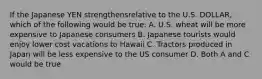 If the Japanese YEN strengthensrelative to the U.S. DOLLAR, which of the following would be true: A. U.S. wheat will be more expensive to Japanese consumers B. Japanese tourists would enjoy lower cost vacations to Hawaii C. Tractors produced in Japan will be less expensive to the US consumer D. Both A and C would be true