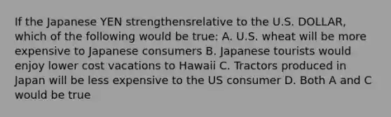 If the Japanese YEN strengthensrelative to the U.S. DOLLAR, which of the following would be true: A. U.S. wheat will be more expensive to Japanese consumers B. Japanese tourists would enjoy lower cost vacations to Hawaii C. Tractors produced in Japan will be less expensive to the US consumer D. Both A and C would be true