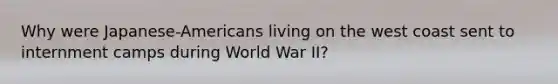 Why were Japanese-Americans living on the west coast sent to internment camps during World War II?