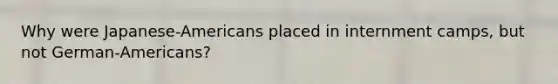 Why were Japanese-Americans placed in internment camps, but not German-Americans?
