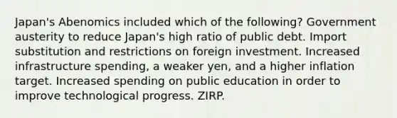 Japan's Abenomics included which of the following? Government austerity to reduce Japan's high ratio of public debt. Import substitution and restrictions on foreign investment. Increased infrastructure spending, a weaker yen, and a higher inflation target. Increased spending on public education in order to improve technological progress. ZIRP.