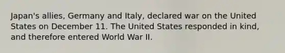 Japan's allies, Germany and Italy, declared war on the United States on December 11. The United States responded in kind, and therefore entered World War II.