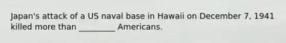 Japan's attack of a US naval base in Hawaii on December 7, 1941 killed more than _________ Americans.