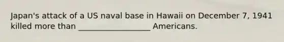 Japan's attack of a US naval base in Hawaii on December 7, 1941 killed more than __________________ Americans.