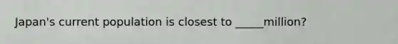 Japan's current population is closest to _____million?