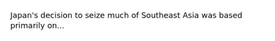 Japan's decision to seize much of Southeast Asia was based primarily on...