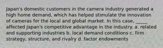 Japan's domestic customers in the camera industry generated a high home demand, which has helped stimulate the innovation of cameras for the local and global market. In this case, _____ affected Japan's competitive advantage in the industry. a. related and supporting industries b. local demand conditions c. firm strategy, structure, and rivalry d. factor endowments