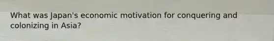 What was Japan's economic motivation for conquering and colonizing in Asia?