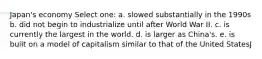 Japan's economy Select one: a. slowed substantially in the 1990s b. did not begin to industrialize until after World War II. c. is currently the largest in the world. d. is larger as China's. e. is built on a model of capitalism similar to that of the United StatesJ