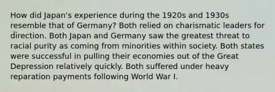 How did Japan's experience during the 1920s and 1930s resemble that of Germany? Both relied on charismatic leaders for direction. Both Japan and Germany saw the greatest threat to racial purity as coming from minorities within society. Both states were successful in pulling their economies out of the Great Depression relatively quickly. Both suffered under heavy reparation payments following World War I.