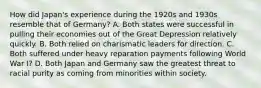 How did Japan's experience during the 1920s and 1930s resemble that of Germany? A. Both states were successful in pulling their economies out of the Great Depression relatively quickly. B. Both relied on charismatic leaders for direction. C. Both suffered under heavy reparation payments following World War I? D. Both Japan and Germany saw the greatest threat to racial purity as coming from minorities within society.