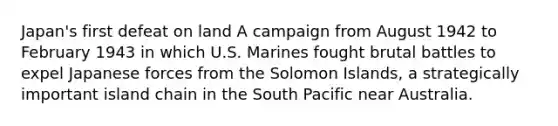 Japan's first defeat on land A campaign from August 1942 to February 1943 in which U.S. Marines fought brutal battles to expel Japanese forces from the Solomon Islands, a strategically important island chain in the South Pacific near Australia.