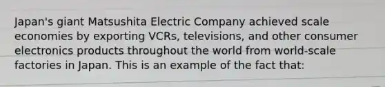 Japan's giant Matsushita Electric Company achieved scale economies by exporting VCRs, televisions, and other consumer electronics products throughout the world from world-scale factories in Japan. This is an example of the fact that: