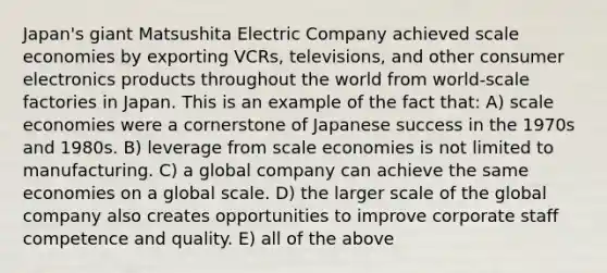 Japan's giant Matsushita Electric Company achieved scale economies by exporting VCRs, televisions, and other consumer electronics products throughout the world from world-scale factories in Japan. This is an example of the fact that: A) scale economies were a cornerstone of Japanese success in the 1970s and 1980s. B) leverage from scale economies is not limited to manufacturing. C) a global company can achieve the same economies on a global scale. D) the larger scale of the global company also creates opportunities to improve corporate staff competence and quality. E) all of the above