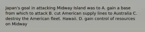 Japan's goal in attacking Midway Island was to A. gain a base from which to attack B. cut American supply lines to Australia C. destroy the American fleet. Hawaii. D. gain control of resources on Midway