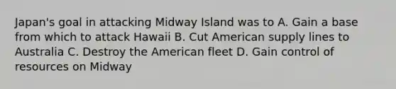 Japan's goal in attacking Midway Island was to A. Gain a base from which to attack Hawaii B. Cut American supply lines to Australia C. Destroy the American fleet D. Gain control of resources on Midway