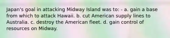 Japan's goal in attacking Midway Island was to: - a. gain a base from which to attack Hawaii. b. cut American supply lines to Australia. c. destroy the American fleet. d. gain control of resources on Midway.