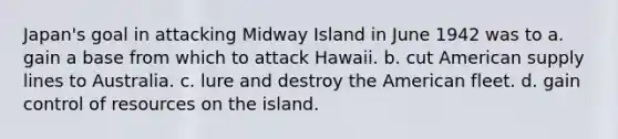 Japan's goal in attacking Midway Island in June 1942 was to a. gain a base from which to attack Hawaii. b. cut American supply lines to Australia. c. lure and destroy the American fleet. d. gain control of resources on the island.