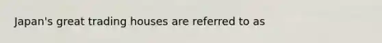 Japan's great trading houses are referred to as