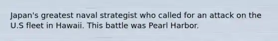 Japan's greatest naval strategist who called for an attack on the U.S fleet in Hawaii. This battle was Pearl Harbor.