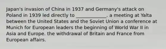 Japan's invasion of China in 1937 and Germany's attack on Poland in 1939 led directly to _____________. a meeting at Yalta between the United States and the Soviet Union a conference at Munich for European leaders the beginning of World War II in Asia and Europe. the withdrawal of Britain and France from European affairs.