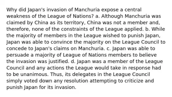 Why did Japan's invasion of Manchuria expose a central weakness of the League of Nations? a. Although Manchuria was claimed by China as its territory, China was not a member and, therefore, none of the constraints of the League applied. b. While the majority of members in the League wished to punish Japan, Japan was able to convince the majority on the League Council to concede to Japan's claims on Manchuria. c. Japan was able to persuade a majority of League of Nations members to believe the invasion was justified. d. Japan was a member of the League Council and any actions the League would take in response had to be unanimous. Thus, its delegates in the League Council simply voted down any resolution attempting to criticize and punish Japan for its invasion.