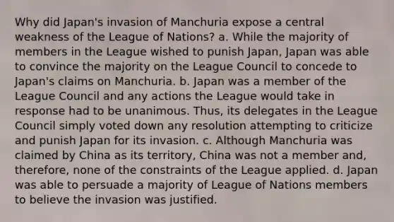 Why did Japan's invasion of Manchuria expose a central weakness of the League of Nations? a. While the majority of members in the League wished to punish Japan, Japan was able to convince the majority on the League Council to concede to Japan's claims on Manchuria. b. Japan was a member of the League Council and any actions the League would take in response had to be unanimous. Thus, its delegates in the League Council simply voted down any resolution attempting to criticize and punish Japan for its invasion. c. Although Manchuria was claimed by China as its territory, China was not a member and, therefore, none of the constraints of the League applied. d. Japan was able to persuade a majority of League of Nations members to believe the invasion was justified.